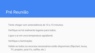 Pré Reunião
Tente chegar com antecedência de 10 a 15 minutos;
Verifique se há realmente lugares para todos;
Ligue o ar em uma temperatura agrádavel;
Verifique a iluminação;
Valide se todos os recursos necessários estão disponíveis (flipchart, lousa,
TV, projetor, post it’s, sulfite, etc.)
 