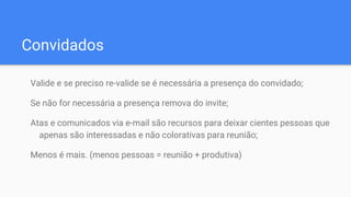 Convidados
Valide e se preciso re-valide se é necessária a presença do convidado;
Se não for necessária a presença remova do invite;
Atas e comunicados via e-mail são recursos para deixar cientes pessoas que
apenas são interessadas e não colorativas para reunião;
Menos é mais. (menos pessoas = reunião + produtiva)
 