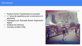 Erik Uemura
• Product Owner TrayCheckout (Locaweb)
• + 7 anos de experiência em e-commerce e e-
payments
• Passagens por: Buscapé, Bcash, Pagamento
digital
• Analista de sistemas
• Corredor amador (10k)
 
