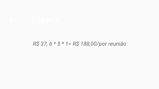 Exemplo prático
R$ 37, 6 * 5 * 1= R$ 188,00/por reunião
 