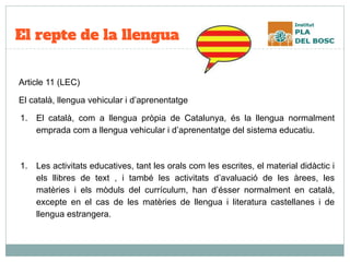 El repte de la llengua
Article 11 (LEC)
El català, llengua vehicular i d’aprenentatge
1. El català, com a llengua pròpia de Catalunya, és la llengua normalment
emprada com a llengua vehicular i d’aprenentatge del sistema educatiu.
1. Les activitats educatives, tant les orals com les escrites, el material didàctic i
els llibres de text , i també les activitats d’avaluació de les àrees, les
matèries i els mòduls del currículum, han d’ésser normalment en català,
excepte en el cas de les matèries de llengua i literatura castellanes i de
llengua estrangera.
 