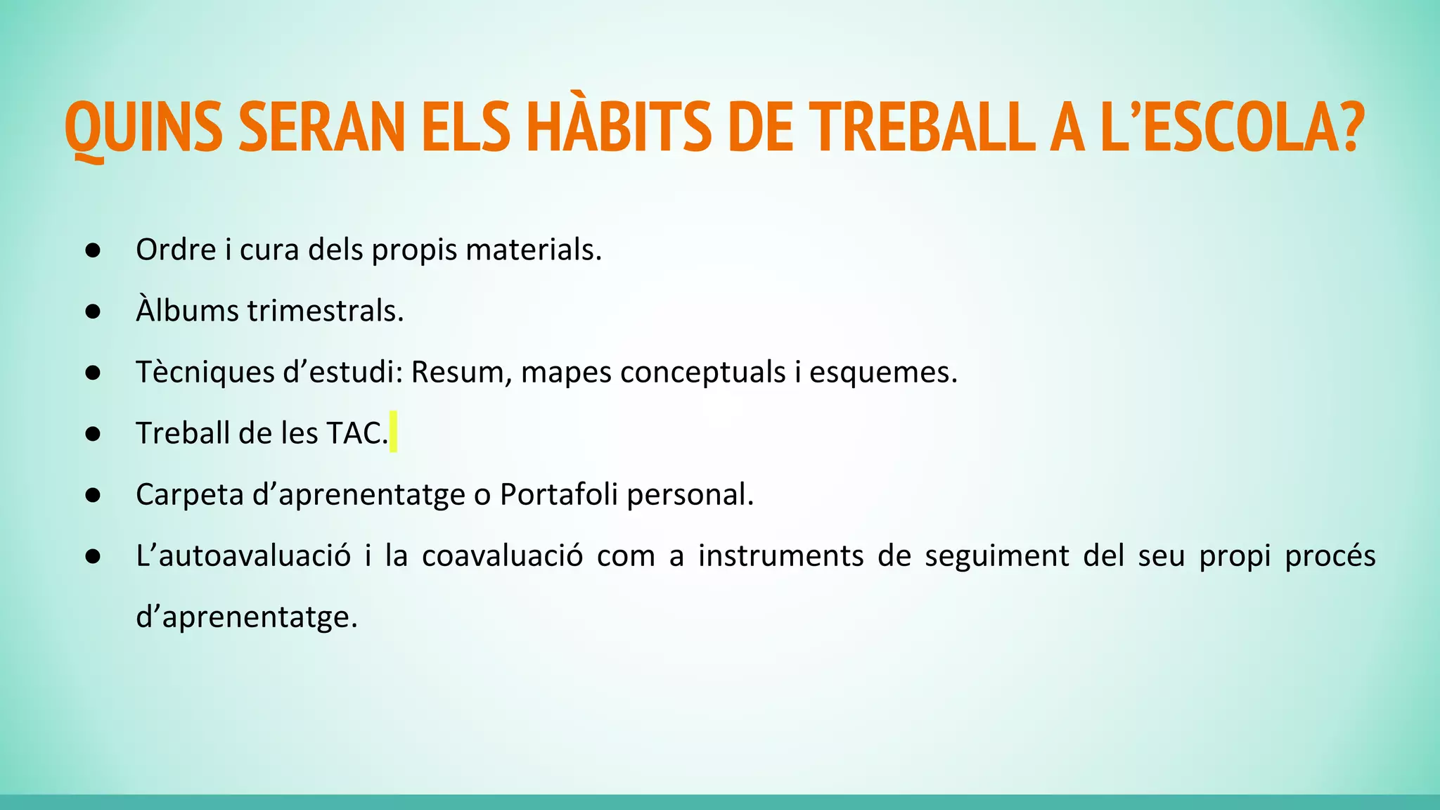 QUINS SERAN ELS HÀBITS DE TREBALL A L’ESCOLA?
● Ordre i cura dels propis materials.
● Àlbums trimestrals.
● Tècniques d’estudi: Resum, mapes conceptuals i esquemes.
● Treball de les TAC.
● Carpeta d’aprenentatge o Portafoli personal.
● L’autoavaluació i la coavaluació com a instruments de seguiment del seu propi procés
d’aprenentatge.
 