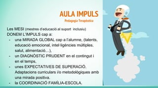 AULA IMPULS
Pedagogia Terapèutica
Les MESI (mestres d’educació al suport inclusiu)
DONEM L’IMPULS cap a:
- una MIRADA GLOBAL cap a l’alumne, (talents,
educació emocional, intel·ligències múltiples,
salut, alimentació…),
- un DIAGNÒSTIC PRUDENT en el contingut i
en el temps,
- unes EXPECTATIVES DE SUPERACIÓ.
Adaptacions curriculars i/o metodològiques amb
una mirada positiva.
- la COORDINACIÓ FAMÍLIA-ESCOLA.
 