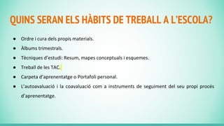 QUINS SERAN ELS HÀBITS DE TREBALL A L’ESCOLA?
● Ordre i cura dels propis materials.
● Àlbums trimestrals.
● Tècniques d’estudi: Resum, mapes conceptuals i esquemes.
● Treball de les TAC.
● Carpeta d’aprenentatge o Portafoli personal.
● L’autoavaluació i la coavaluació com a instruments de seguiment del seu propi procés
d’aprenentatge.
 