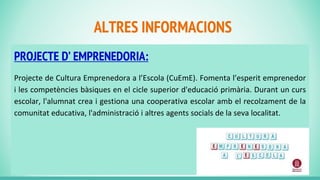ALTRES INFORMACIONS
PROJECTE D’ EMPRENEDORIA:
Projecte de Cultura Emprenedora a l’Escola (CuEmE). Fomenta l’esperit emprenedor
i les competències bàsiques en el cicle superior d'educació primària. Durant un curs
escolar, l'alumnat crea i gestiona una cooperativa escolar amb el recolzament de la
comunitat educativa, l'administració i altres agents socials de la seva localitat.
 