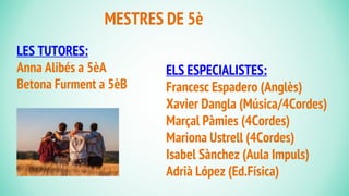 LES TUTORES:
Anna Alibés a 5èA
Betona Furment a 5èB
MESTRES DE 5è
ELS ESPECIALISTES:
Francesc Espadero (Anglès)
Xavier Dangla (Música/4Cordes)
Marçal Pàmies (4Cordes)
Mariona Ustrell (4Cordes)
Isabel Sànchez (Aula Impuls)
Adrià López (Ed.Física)
 