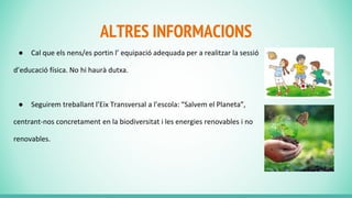 ALTRES INFORMACIONS
● Cal que els nens/es portin l’ equipació adequada per a realitzar la sessió
d’educació física. No hi haurà dutxa.
● Seguirem treballant l’Eix Transversal a l’escola: “Salvem el Planeta”,
centrant-nos concretament en la biodiversitat i les energies renovables i no
renovables.
 