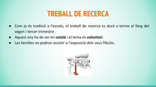 TREBALL DE RECERCA
● Com ja és tradició a l’escola, el treball de recerca es durà a terme al llarg del
segon i tercer trimestre .
● Aquest any ha de ser en català i el tema és voluntari.
● Les famílies no podran assistir a l’exposició dels seus fills/es.
 