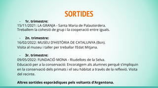 SORTIDES
- 1r. trimestre:
15/11/2021: LA GRANJA - Santa Maria de Palautordera.
Treballem la cohesió de grup i la cooperació entre iguals.
- 2n. trimestre:
16/02/2022: MUSEU D’HISTÒRIA DE CATALUNYA (Bcn).
Visita al museu i taller per treballar l’Edat Mitjana.
- 3r. trimestre:
09/05/2022: FUNDACIÓ MONA - Riudellots de la Selva.
Educació per a la conservació: Encoratgem als alumnes perquè s’impliquin
en la conservació dels primats i el seu hàbitat a través de la reflexió. Visita
del recinte.
Altres sortides esporàdiques pels voltants d’Argentona.
 