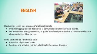 ENGLISH
Els alumnes tenen tres sessions d’anglès setmanals:
● Una de mig grup que es dedicarà a la comunicació oral i l’expressió escrita.
● Les altres dues, amb grup sencer, la qual s’aprofitarà per treballar la comprensió lectora,
el vocabulari i el llibre de text.
Feina setmanal de l’alumnat a casa:
● Aprendre 10 paraules noves.
● Realitzar una activitat (mínim) a la Google Classroom d’anglès.
 