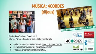 MÚSICA: 4CORDES
(dijous)
Equip de 4Cordes - Curs 21-22:
Marçal Pàmies, Mariona Ustrell i Xavier Dangla
● PRÀCTICA INSTRUMENTAL DEL VIOLÍ I EL VIOLONCEL
● LLENGUATGE MUSICAL, CANÇÓ I AUDICIÓ
● TREBALL D’EDUCACIÓ EMOCIONAL
 