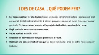 I DES DE CASA… QUÈ PODEM FER?
● Ser responsables i fer els deures: Càlcul setmanal, comprensió lectora i comprensió oral
en format digital (setmanalment); 2 dictats preparats durant el mes i feines per acabar
puntuals. Els deures seran anotats a l’agenda individual i al calendar de la classe.
● Llegir cada dia a casa durant una estona.
● Veure notícies infantils: InfoK.
● Repassar les activitats i continguts presentats a l’aula.
● Habituar una zona de treball tranquil·la: Ben il·luminada i amb els estris necessaris per
treballar.
 