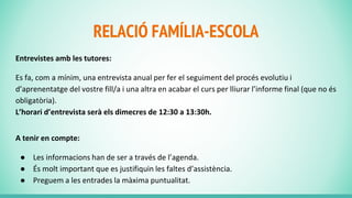 RELACIÓ FAMÍLIA-ESCOLA
Entrevistes amb les tutores:
Es fa, com a mínim, una entrevista anual per fer el seguiment del procés evolutiu i
d’aprenentatge del vostre fill/a i una altra en acabar el curs per lliurar l’informe final (que no és
obligatòria).
L’horari d’entrevista serà els dimecres de 12:30 a 13:30h.
A tenir en compte:
● Les informacions han de ser a través de l’agenda.
● És molt important que es justifiquin les faltes d’assistència.
● Preguem a les entrades la màxima puntualitat.
 
