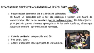 RECAPTACIÓ DE DINERS PER A SUBVENCIONAR LES COLÒNIES
o Pastissos per berenar:1 dia a la setmana (dimecres)
Hi haurà un calendari per a fer els pastissos i tothom s’hi haurà de
comprometre. Han de ser casolans i no es poden comprar. Un dels objectius
principals és que els alumnes aprenguin a fer-los amb vosaltres, alhora que
gaudeixin cuinant i aprenent noves receptes.
o Cistella de Nadal: compartida amb 5è.
o Fira de St. Jordi.
o Altres: s’accepten idees per part de les famílies.
 