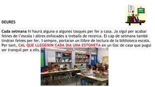 DEURES
Cada setmana hi haurà alguna o algunes tasques per fer a casa. Ja sigui per acabar
feines de l’escola i altres enfocades a treballs de recerca. El cap de setmana també
tindran feines per fer. I sempre, portaran un llibre de lectura de la biblioteca escola.
Per tant, CAL QUE LLEGEIXIN CADA DIA UNA ESTONETA en un lloc de casa que pugui
ser tranquil per a ells.
 