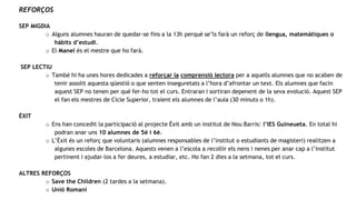 REFORÇOS
SEP MIGDIA
o Alguns alumnes hauran de quedar-se fins a la 13h perquè se’ls farà un reforç de llengua, matemàtiques o
hàbits d’estudi.
o El Manel és el mestre que ho farà.
SEP LECTIU
o També hi ha unes hores dedicades a reforçar la comprensió lectora per a aquells alumnes que no acaben de
tenir assolit aquesta qüestió o que senten inseguretats a l’hora d’afrontar un text. Els alumnes que facin
aquest SEP no tenen per què fer-ho tot el curs. Entraran i sortiran depenent de la seva evolució. Aquest SEP
el fan els mestres de Cicle Superior, traient els alumnes de l’aula (30 minuts o 1h).
ÈXIT
o Ens han concedit la participació al projecte Èxit amb un institut de Nou Barris: l’IES Guineueta. En total hi
podran anar uns 10 alumnes de 5è i 6è.
o L’Èxit és un reforç que voluntaris (alumnes responsables de l’institut o estudiants de magisteri) realitzen a
algunes escoles de Barcelona. Aquests venen a l’escola a recollir els nens i nenes per anar cap a l’institut
pertinent i ajudar-los a fer deures, a estudiar, etc. Ho fan 2 dies a la setmana, tot el curs.
ALTRES REFORÇOS
o Save the Children (2 tardes a la setmana).
o Unió Romaní
 