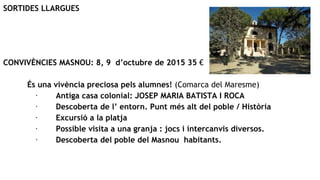 SORTIDES LLARGUES
CONVIVÈNCIES MASNOU: 8, 9 d’octubre de 2015 35 €
És una vivència preciosa pels alumnes! (Comarca del Maresme)
· Antiga casa colonial: JOSEP MARIA BATISTA I ROCA
· Descoberta de l’ entorn. Punt més alt del poble / Història
· Excursió a la platja
· Possible visita a una granja : jocs i intercanvis diversos.
· Descoberta del poble del Masnou habitants.
 