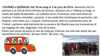 COLÒNIES a QUERALBS: Del 30 de maig al 3 de juny de 2016. Marxarem tota la
setmana a la Vall de Núria (Pirineu de Girona), allotjant-nos a l’alberg La Farga, al
costat del poble de Queralbs. Les colònies seran d’aventura, amb excursions per
conèixer l’entorn immediat, ascensió, si les condicions climàtiques ho permeten, del
Puigmal, amb molts jocs i cançons. Interactuarem amb els ecosistemes únics de
l’indret i parlarem amb habitants de la comarca del Ripollès que ens transmetran el
seu bagatge de vida, llegendes i fets de la zona.
Farem una reunió de pares el mes de maig per informar-vos amb més detall del que
necessitaran els alumnes, del que farem, del preu, etc.
 