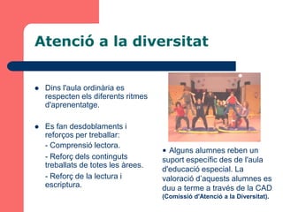 Atenció a la diversitat


   Dins l'aula ordinària es
    respecten els diferents ritmes
    d'aprenentatge.

   Es fan desdoblaments i
    reforços per treballar:
    - Comprensió lectora.
                                     • Alguns alumnes reben un
    - Reforç dels continguts         suport específic des de l'aula
    treballats de totes les àrees.
                                     d'educació especial. La
    - Reforç de la lectura i         valoració d’aquests alumnes es
    escriptura.                      duu a terme a través de la CAD
                                     (Comissió d'Atenció a la Diversitat).
 
