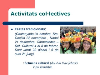 Activitats col·lectives

   Festes tradicionals:
    (Castanyada 31 octubre, Sta.
    Cecília 22 novembre , Nadal
    21 desembre, Carnestoltes –
    Set. Cultural 4 al 8 de febrer,
    Sant Jordi 23 d'abril i fi de
    curs 21 juny).

         • Setmana cultural (del 4 al 8 de febrer)
               Vida saludable
 