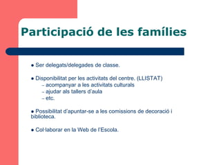 Participació de les famílies

    Ser delegats/delegades de classe.

    Disponibilitat per les activitats del centre. (LLISTAT)
       – acompanyar a les activitats culturals
       – ajudar als tallers d’aula
       – etc.


  Possibilitat d’apuntar-se a les comissions de decoració i
 biblioteca.

    Col·laborar en la Web de l’Escola.
 