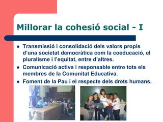 Millorar la cohesió social - I

   Transmissió i consolidació dels valors propis
    d’una societat democràtica com la coeducació, el
    pluralisme i l’equitat, entre d’altres.
   Comunicació activa i responsable entre tots els
    membres de la Comunitat Educativa.
   Foment de la Pau i el respecte dels drets humans.
 