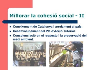 Millorar la cohesió social - II

   Coneixement de Catalunya i arrelament al país.
   Desenvolupament del Pla d’Acció Tutorial.
   Conscienciació en el respecte i la preservació del
    medi ambient.
 