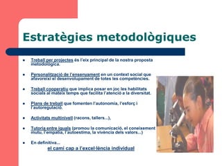Estratègies metodològiques
   Treball per projectes és l’eix principal de la nostra proposta
    metodològica.

   Personalització de l’ensenyament en un context social que
    afavoreixi el desenvolupament de totes les competències.

   Treball cooperatiu que implica posar en joc les habilitats
    socials al mateix temps que facilita l’atenció a la diversitat.

   Plans de treball que fomenten l’autonomia, l’esforç i
    l’autoregulació.

   Activitats multinivell (racons, tallers...),

   Tutoria entre iguals (promou la comunicació, el coneixement
    mutu, l’empatia, l’autoestima, la vivència dels valors...)

   En definitiva...
             el camí cap a l’excel·lència individual
 