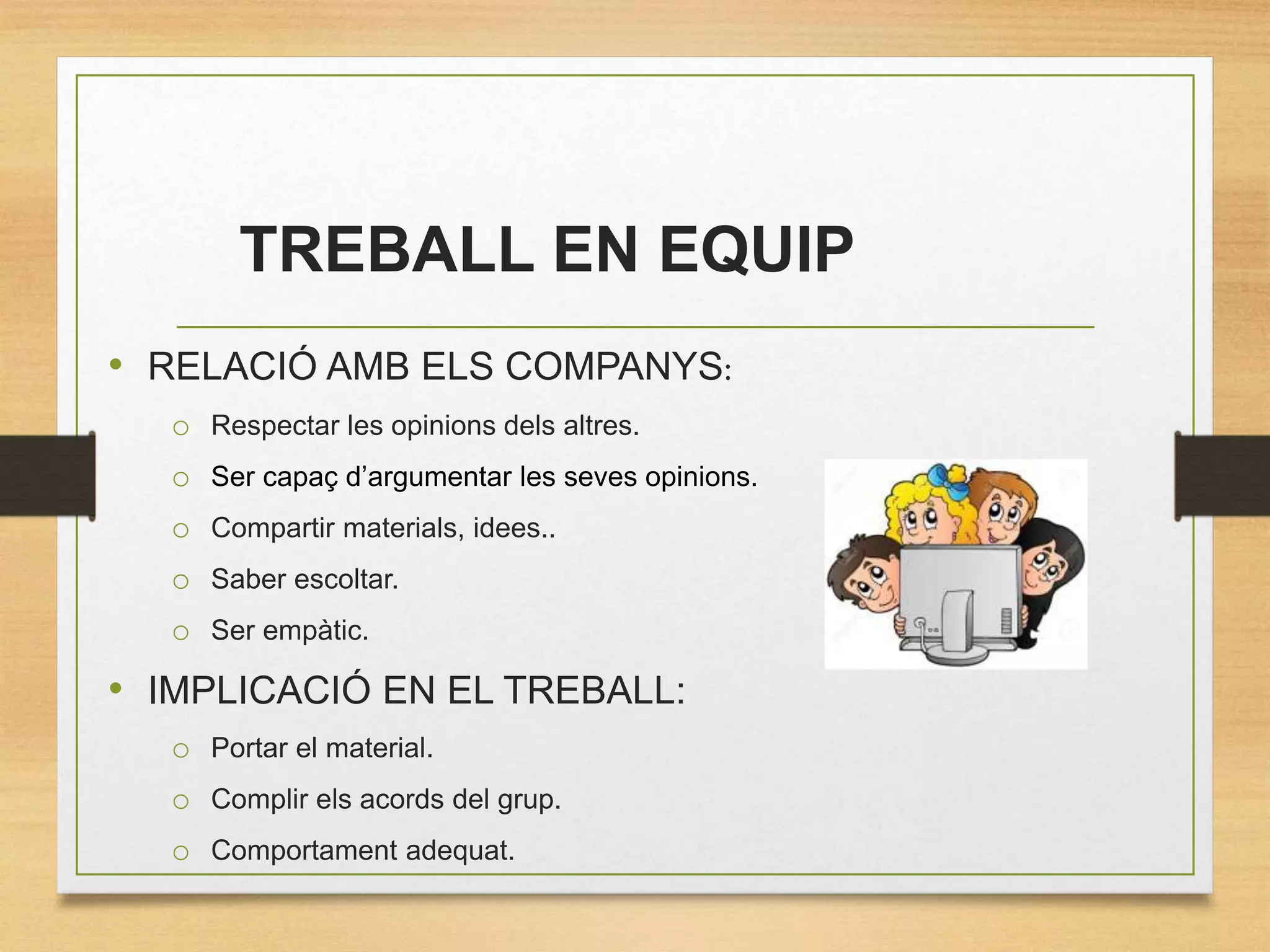 TREBALL EN EQUIP
• RELACIÓ AMB ELS COMPANYS:
o Respectar les opinions dels altres.
o Ser capaç d’argumentar les seves opinions.
o Compartir materials, idees..
o Saber escoltar.
o Ser empàtic.
• IMPLICACIÓ EN EL TREBALL:
o Portar el material.
o Complir els acords del grup.
o Comportament adequat.
 