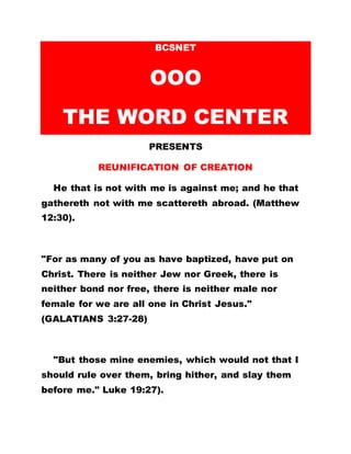 BCSNET
OOO
THE WORD CENTER
PRESENTS
REUNIFICATION OF CREATION
He that is not with me is against me; and he that
gathereth not with me scattereth abroad. (Matthew
12:30).
"For as many of you as have baptized, have put on
Christ. There is neither Jew nor Greek, there is
neither bond nor free, there is neither male nor
female for we are all one in Christ Jesus."
(GALATIANS 3:27-28)
"But those mine enemies, which would not that I
should rule over them, bring hither, and slay them
before me." Luke 19:27).
 