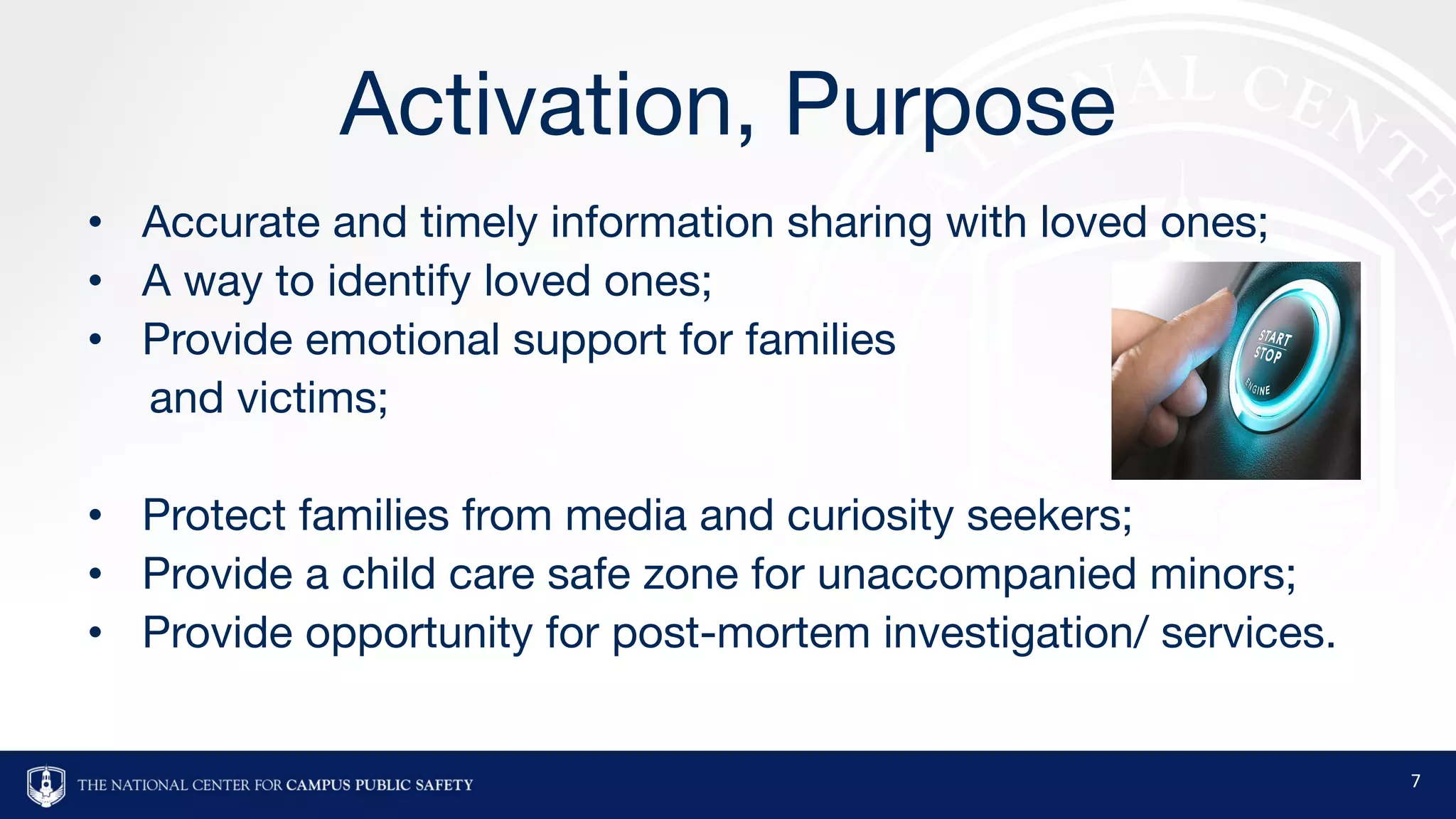 Activation, Purpose
• Accurate and timely information sharing with loved ones;
• A way to identify loved ones;
• Provide emotional support for families
and victims;
• Protect families from media and curiosity seekers;
• Provide a child care safe zone for unaccompanied minors;
• Provide opportunity for post-mortem investigation/ services.
7
 