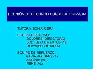 REUNIÓN DE SEGUNDO CURSO DE PRIMARIA

TUTORA: SONIA RIERA
EQUIPO DIRECTIVO:
DOLORES (DIRECTORA)
LOLI (JEFA DE ESTUDIOS)
OLAYA(SECRETARIA)
EQUIPO DE REFUERZO:
MARÍA ROLDÁN (PT)
VIRGÍNIA (AD)
IRENE (AL)

 