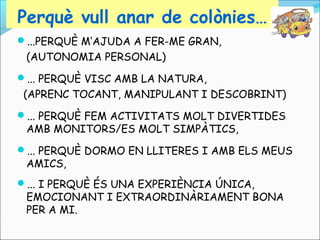 Perquè vull anar de colònies…
...PERQUÈ M’AJUDA A FER-ME GRAN,

(AUTONOMIA PERSONAL)
... PERQUÈ VISC AMB LA NATURA,

(APRENC TOCANT, MANIPULANT I DESCOBRINT)
... PERQUÈ FEM ACTIVITATS MOLT DIVERTIDES

AMB MONITORS/ES MOLT SIMPÀTICS,

... PERQUÈ DORMO EN LLITERES I AMB ELS MEUS

AMICS,

... I PERQUÈ ÉS UNA EXPERIÈNCIA ÚNICA,

EMOCIONANT I EXTRAORDINÀRIAMENT BONA
PER A MI.

 