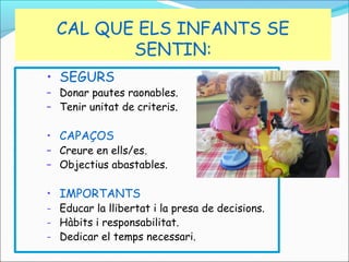 CAL QUE ELS INFANTS SE
SENTIN:
• SEGURS

– Donar pautes raonables.
– Tenir unitat de criteris.

• CAPAÇOS

– Creure en ells/es.
– Objectius abastables.

• IMPORTANTS

- Educar la llibertat i la presa de decisions.
- Hàbits i responsabilitat.
- Dedicar el temps necessari.

 