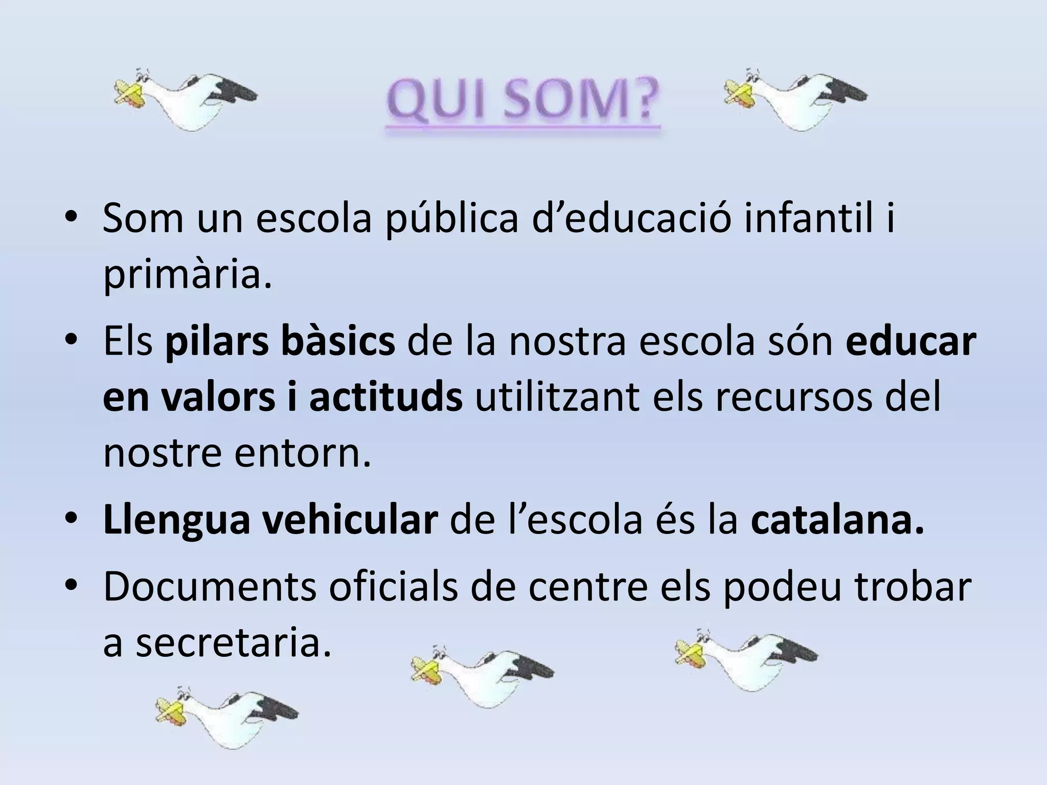 QUI SOM?Som un escola pública d’educació infantil i primària.Els pilars bàsics de la nostra escola són educar en valors i actituds utilitzant els recursos del nostre entorn.Llengua vehicular de l’escola és la catalana.Documents oficials de centre els podeu trobar a secretaria.
