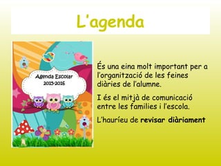 L’agenda
És una eina molt important per a
l’organització de les feines
diàries de l’alumne.
I és el mitjà de comunicació
entre les families i l’escola.
L’hauríeu de revisar diàriament
 