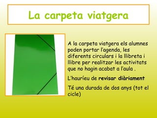 La carpeta viatgera
A la carpeta viatgera els alumnes
poden portar l’agenda, les
diferents circulars i la llibreta i
llibre per realitzar les activitats
que no hagin acabat a l’aula .
L’hauríeu de revisar diàriament
Té una durada de dos anys (tot el
cicle)
 