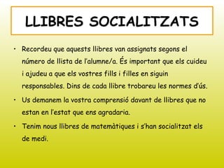 • Recordeu que aquests llibres van assignats segons el
número de llista de l’alumne/a. És important que els cuideu
i ajudeu a que els vostres fills i filles en siguin
responsables. Dins de cada llibre trobareu les normes d’ús.
• Us demanem la vostra comprensió davant de llibres que no
estan en l’estat que ens agradaria.
• Tenim nous llibres de matemàtiques i s’han socialitzat els
de medi.
LLIBRES SOCIALITZATS
 