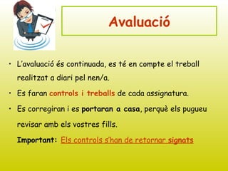 Avaluació
• L’avaluació és continuada, es té en compte el treball
realitzat a diari pel nen/a.
• Es faran controls i treballs de cada assignatura.
• Es corregiran i es portaran a casa, perquè els pugueu
revisar amb els vostres fills.
Important: Els controls s’han de retornar signats
 