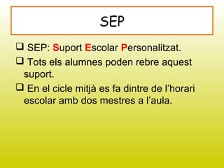 SEP
 SEP: Suport Escolar Personalitzat.
 Tots els alumnes poden rebre aquest
suport.
 En el cicle mitjà es fa dintre de l’horari
escolar amb dos mestres a l’aula.
 