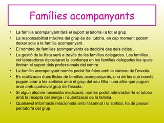 • La família acompanyant farà el suport al tutor/a i a tot el grup.
• La responsabilitat màxima del grup és del tutor/a, en cap moment podem
deixar sola a la família acompanyant.
• El nombre de famílies acompanyants es decidirà des dels cicles .
• La gestió de la llista serà a través de les famílies delegades. Les famílies
col·laboradores dipositaran la confiança en les famílies delegades les quals
tindran el suport dels professionals del centre.
• La família acompanyant només podrà fer fotos amb la càmera de l’escola.
• Es realitzaran dues llistes de famílies acompanyants, una de les que només
puguin anar a les sortides amb el grup del seu fill/a i una altra que puguin
anar amb qualsevol grup de l’escola.
• Si algun alumne necessita medicació, només podrà administrar-la el tutor/a
amb la recepta del metge i l’autorització de la família.
• Qualsevol informació relacionada amb l’alumnat i la sortida, ha de passar
pel tutor/a del grup
Famílies acompanyants
 