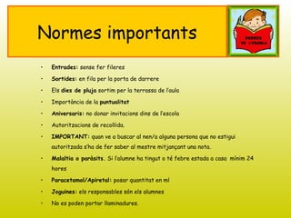 Normes importants
• Entrades: sense fer fileres
• Sortides: en fila per la porta de darrere
• Els dies de pluja sortim per la terrassa de l’aula
• Importància de la puntualitat
• Aniversaris: no donar invitacions dins de l’escola
• Autoritzacions de recollida.
• IMPORTANT: quan ve a buscar al nen/a alguna persona que no estigui
autoritzada s’ha de fer saber al mestre mitjançant una nota.
• Malaltia o paràsits. Si l’alumne ha tingut o té febre estada a casa mínim 24
hores
• Paracetamol/Apiretal: posar quantitat en ml
• Joguines: els responsables són els alumnes
• No es poden portar llaminadures.
 