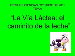 FERIA DE CIENCIAS OCTUBRE DE 2011TEMA:“La Vía Láctea: el caminito de la leche”