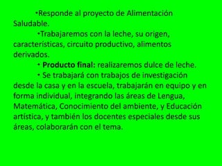 •Responde al proyecto de Alimentación Saludable. •Trabajaremos con la leche, su origen, características, circuito productivo, alimentos derivados. • Producto final: realizaremos dulce de leche. • Se trabajará con trabajos de investigación desde la casa y en la escuela, trabajarán en equipo y en forma individual, integrando las áreas de Lengua, Matemática, Conocimiento del ambiente, y Educación artística, y también los docentes especiales desde sus áreas, colaborarán con el tema.