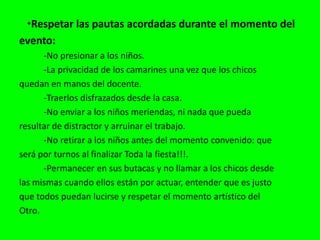    •Respetar las pautas acordadas durante el momento delevento:            -No presionar a los niños.           -La privacidad de los camarines una vez que los chicosquedan en manos del docente.           -Traerlos disfrazados desde la casa.           -No enviar a los niños meriendas, ni nada que puedaresultar de distractor y arruinar el trabajo.           -No retirar a los niños antes del momento convenido: queserá por turnos al finalizar Toda la fiesta!!!.           -Permanecer en sus butacas y no llamar a los chicos desdelas mismas cuando ellos están por actuar, entender que es justoque todos puedan lucirse y respetar el momento artístico delOtro.