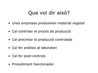 Que vol dir això? Unes empreses produeixen material vegetal Cal controlar el procés de producció Cal precintar la producció controlada Cal fer anàlisis al laboratori Cal fer post-controls Procediment Sancionador 