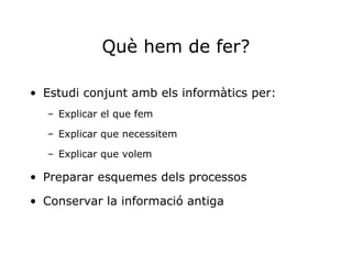 Què hem de fer? Estudi conjunt amb els informàtics per: Explicar el que fem Explicar que necessitem Explicar que volem Preparar esquemes dels processos Conservar la informació antiga 
