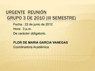 URGENTE REUNIÓN
GRUPO 3 DE 2010 (III SEMESTRE)
   Fecha : 22 de junio de 2012
   Hora: 3 p.m.
   De carácter obligatorio.

   FLOR DE MARIA GARCIA VANEGAS
   Coordinadora Académica
 