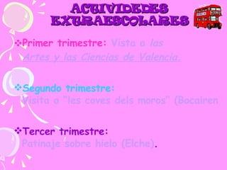 ACTIVIDEDES EXTRAESCOLARES Primer trimestre:   Vista a  las  Artes y las Ciencias  de Valencia. Segundo trimestre:  Visita a “les coves dels moros” (Bocairent). Tercer trimestre:  Patinaje sobre hielo (Elche) . 