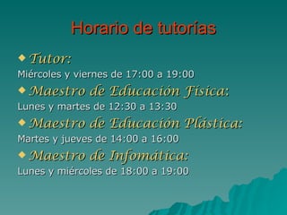 Horario de tutorías Tutor: Miércoles y viernes de 17:00 a 19:00 Maestro de Educación Física : Lunes y martes de 12:30 a 13:30 Maestro de Educación Plástica: Martes y jueves de 14:00 a 16:00 Maestro de Infomática: Lunes y miércoles de 18:00 a 19:00 